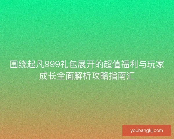 围绕起凡999礼包展开的超值福利与玩家成长全面解析攻略指南汇
