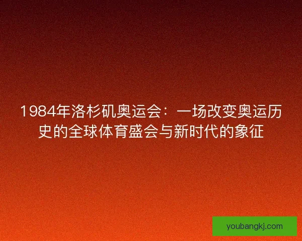 1984年洛杉矶奥运会：一场改变奥运历史的全球体育盛会与新时代的象征