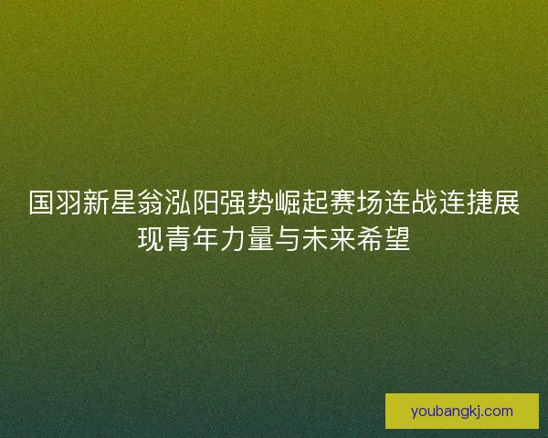 国羽新星翁泓阳强势崛起赛场连战连捷展现青年力量与未来希望