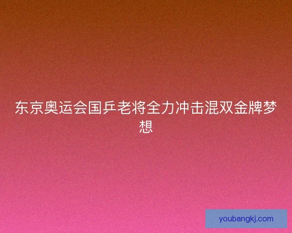 东京奥运会国乒老将全力冲击混双金牌梦想 东京奥运会国乒老将全力冲击混双金牌梦想