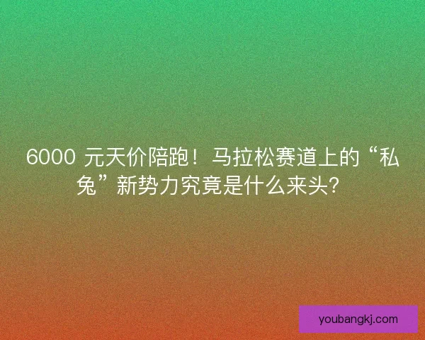 6000 元天价陪跑！马拉松赛道上的 “私兔” 新势力究竟是什么来头？
