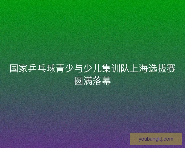国家乒乓球青少与少儿集训队上海选拔赛圆满落幕