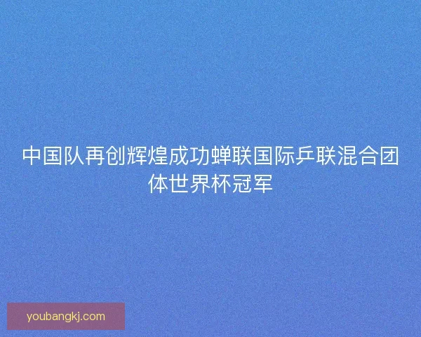 中国队再创辉煌成功蝉联国际乒联混合团体世界杯冠军