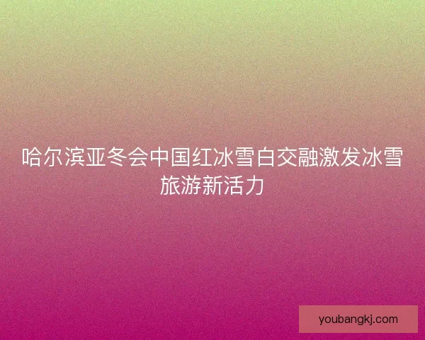 哈尔滨亚冬会中国红冰雪白交融激发冰雪旅游新活力