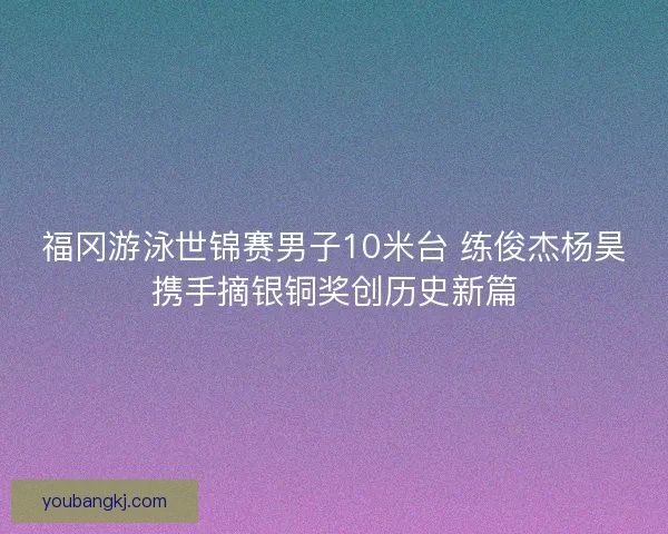 福冈游泳世锦赛男子10米台 练俊杰杨昊携手摘银铜奖创历史新篇