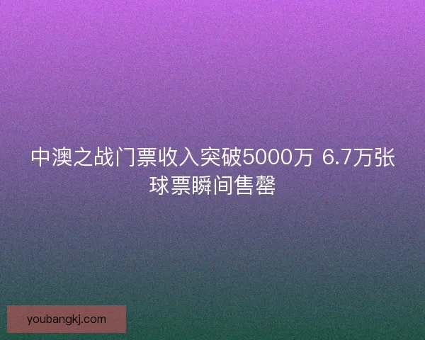 中澳之战门票收入突破5000万 6.7万张球票瞬间售罄