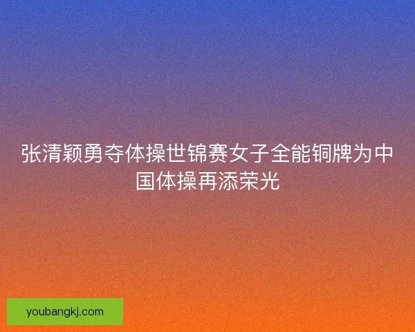 张清颖勇夺体操世锦赛女子全能铜牌为中国体操再添荣光