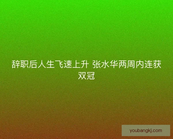 辞职后人生飞速上升 张水华两周内连获双冠