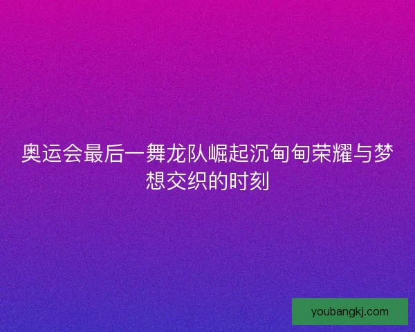 奥运会最后一舞龙队崛起沉甸甸荣耀与梦想交织的时刻 奥运会最后一舞龙队崛起沉甸甸荣耀与梦想交织的时刻