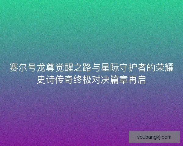 赛尔号龙尊觉醒之路与星际守护者的荣耀史诗传奇终极对决篇章再启 赛尔号龙尊觉醒之路与星际守护者的荣耀史诗传奇终极对决篇章再启