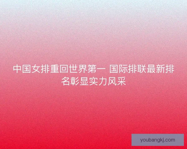 中国女排重回世界第一 国际排联最新排名彰显实力风采