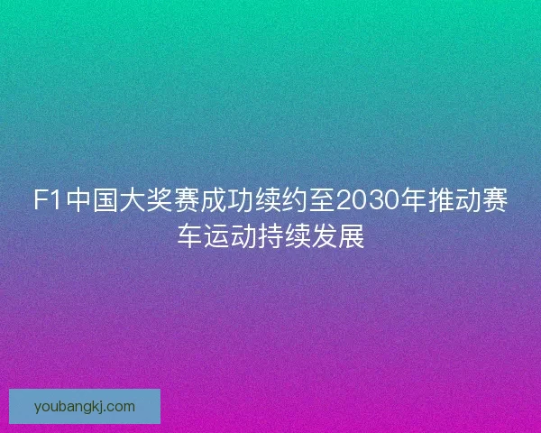 F1中国大奖赛成功续约至2030年推动赛车运动持续发展