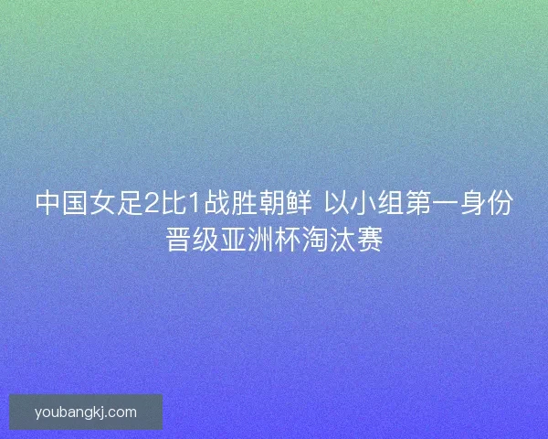 中国女足2比1战胜朝鲜 以小组第一身份晋级亚洲杯淘汰赛