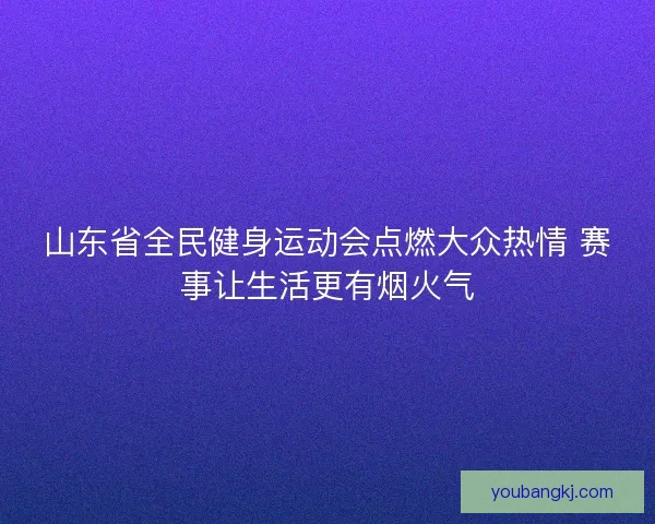 山东省全民健身运动会点燃大众热情 赛事让生活更有烟火气