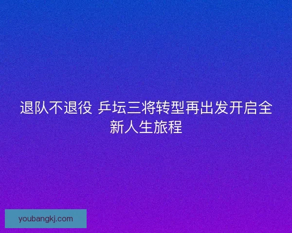 退队不退役 乒坛三将转型再出发开启全新人生旅程